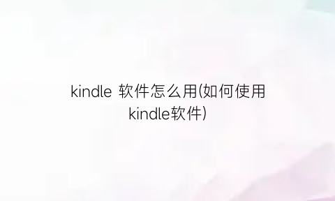 “kindle软件怎么用(如何使用kindle软件)